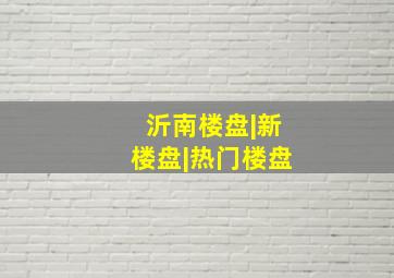 沂南楼盘|新楼盘|热门楼盘